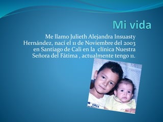 Me llamo Julieth Alejandra Insuasty 
Hernández, nací el 11 de Noviembre del 2003 
en Santiago de Cali en la clínica Nuestra 
Señora del Fátima , actualmente tengo 11. 
 