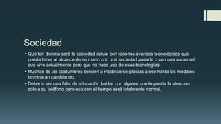 Sociedad
 Qué tan distinta será la sociedad actual con todo los avances tecnológicos que
pueda tener al alcance de su mano con una sociedad pasada o con una sociedad
que vive actualmente pero que no hace uso de esas tecnologías.
 Muchas de las costumbres tienden a modificarse gracias a eso hasta los modales
terminaran cambiando.
 Debería ser una falta de educación hablar con alguien que le presta la atención
solo a su teléfono pero eso con el tiempo será totalmente normal.
 