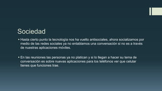 Sociedad
 Hasta cierto punto la tecnología nos ha vuelto antisociales, ahora socializamos por
medio de las redes sociales ya no entablamos una conversación si no es a través
de nuestras aplicaciones móviles.
 En las reuniones las personas ya no platican y si lo llegan a hacer su tema de
conversación es sobre nuevas aplicaciones para los teléfonos ver que celular
tienes que funciones trae.
 