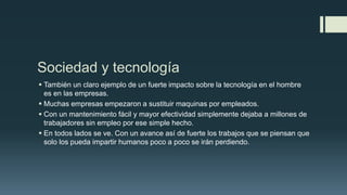Sociedad y tecnología
 También un claro ejemplo de un fuerte impacto sobre la tecnología en el hombre
es en las empresas.
 Muchas empresas empezaron a sustituir maquinas por empleados.
 Con un mantenimiento fácil y mayor efectividad simplemente dejaba a millones de
trabajadores sin empleo por ese simple hecho.
 En todos lados se ve. Con un avance así de fuerte los trabajos que se piensan que
solo los pueda impartir humanos poco a poco se irán perdiendo.
 