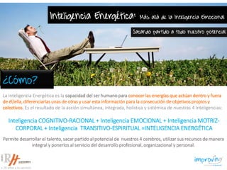 La Inteligencia Energética es la capacidad del ser humano para conocer las energías que actúan dentro y fuera
de él/ella, diferenciarlas unas de otras y usar esta información para la consecución de objetivos propios y
colectivos. Es el resultado de la acción simultánea, integrada, holística y sistémica de nuestras 4 Inteligencias:
Inteligencia COGNITIVO-RACIONAL + Inteligencia EMOCIONAL + Inteligencia MOTRIZ-
CORPORAL + Inteligencia TRANSITIVO-ESPIRITUAL =INTELIGENCIA ENERGÉTICA
Inteligencia Energética: Más allá de la Inteligencia Emocional
Sacando partido a todo nuestro potencial
Permite desarrollar el talento, sacar partido al potencial de nuestros 4 cerebros, utilizar sus recursos de manera
integral y ponerlos al servicio del desarrollo profesional, organizacional y personal.
¿Cómo?
 