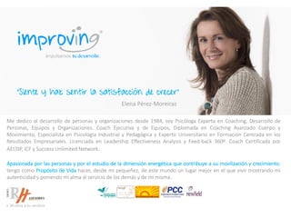 Me dedico al desarrollo de personas y organizaciones desde 1984, soy Psicóloga Experta en Coaching, Desarrollo de
Personas, Equipos y Organizaciones. Coach Ejecutiva y de Equipos, Diplomada en Coaching Avanzado Cuerpo y
Movimiento, Especialista en Psicología Industrial y Pedagógica y Experto Universitario en Formación Centrada en los
Resultados Empresariales. Licenciada en Leadership Effectiveness Analysis y Feed-back 360º. Coach Certificada por
AECOP, ICF y Success Unlimited Network.
Apasionada por las personas y por el estudio de la dimensión energética que contribuye a su movilización y crecimiento,
tengo como Propósito de Vida hacer, desde mi pequeñez, de este mundo un lugar mejor en el que vivir mostrando mi
autenticidad y poniendo mi alma al servicio de los demás y de mi misma.
“Siente y haz sentir la satisfacción de crecer”
Elena Pérez-Moreiras
 