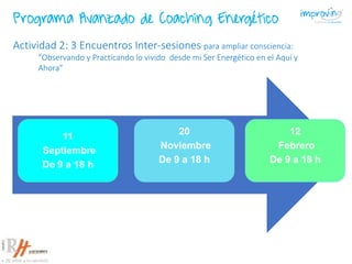 11
Septiembre
De 9 a 18 h
20
Noviembre
De 9 a 18 h
12
Febrero
De 9 a 18 h
Actividad 2: 3 Encuentros Inter-sesiones para ampliar consciencia:
“Observando y Practicando lo vivido desde mi Ser Energético en el Aquí y
Ahora”
Programa Avanzado de Coaching Energético
 