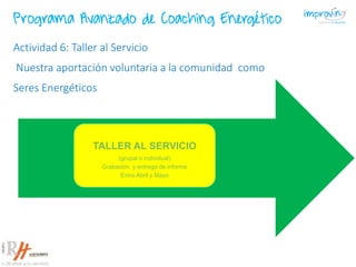 TALLER AL SERVICIO
(grupal o individual)
Grabación y entrega de informe
Entre Abril y Mayo
Actividad 6: Taller al Servicio
Nuestra aportación voluntaria a la comunidad como
Seres Energéticos
Programa Avanzado de Coaching Energético
 