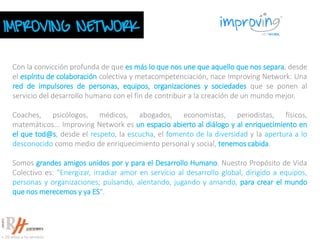 IMPROVING NETWORK
Con la convicción profunda de que es más lo que nos une que aquello que nos separa, desde
el espíritu de colaboración colectiva y metacompetenciación, nace Improving Network: Una
red de impulsores de personas, equipos, organizaciones y sociedades que se ponen al
servicio del desarrollo humano con el fin de contribuir a la creación de un mundo mejor.
Coaches, psicólogos, médicos, abogados, economistas, periodistas, físicos,
matemáticos... Improving Network es un espacio abierto al diálogo y al enriquecimiento en
el que tod@s, desde el respeto, la escucha, el fomento de la diversidad y la apertura a lo
desconocido como medio de enriquecimiento personal y social, tenemos cabida.
Somos grandes amigos unidos por y para el Desarrollo Humano. Nuestro Propósito de Vida
Colectivo es: "Energizar, irradiar amor en servicio al desarrollo global, dirigido a equipos,
personas y organizaciones; pulsando, alentando, jugando y amando, para crear el mundo
que nos merecemos y ya ES".
 