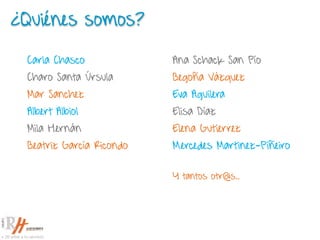 ¿Quiénes somos?
Ana Schack San Pío
Begoña Vázquez
Eva Aguilera
Elisa Díaz
Elena Gutierrez
Mercedes Martinez-Piñeiro
Y tantos otr@s..
Carla Chasco
Charo Santa Úrsula
Mar Sanchez
Albert Albiol
Mila Hernán
Beatriz García Ricondo
 