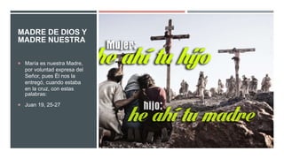 MADRE DE DIOS Y
MADRE NUESTRA
 María es nuestra Madre,
por voluntad expresa del
Señor, pues Él nos la
entregó, cuando estaba
en la cruz, con estas
palabras:
 Juan 19, 25-27
 