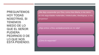 PREGUNTEMOS
HOY TODAS
NOSOTRAS, SI
TENEMOS
MIEDO DE LO
QUE EL SEÑOR
PUDIERA
PEDIRNOS O DE
LO QUE NOS
ESTÁ PIDIENDO.
¿Me dejo sorprender por Dios, como hizo María, o me cierro
en mis seguridades materiales, intelectuales, ideológicas, o mis
proyectos?
¿Dejo entrar a Dios verdaderamente en mi vida?
¿Cómo le respondo?
 