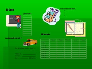 Lunes Martes Miércoles Jueves Viernes
A las 8
A las 9
A las 10
A las 11
A mediodía
A las 13
A las 14
A las 15
A las 16
El Cole
Mi horario
¿ y cómo suelo ir al cole ?
¿Qué estudio ?
Por la mañana suelo ir al cole …
__________________________
Vengo de …______________
Y voy a …_______________
Son … _________ kilómetros.
En mi mochila suelo llevar …
-
-
-
-
-
 