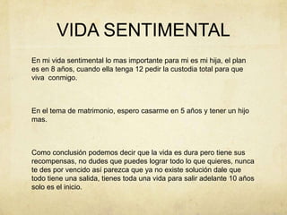 VIDA SENTIMENTALEn mi vida sentimental lo mas importante para mi es mi hija, el plan es en 8 años, cuando ella tenga 12 pedir la custodia total para que viva  conmigo.En el tema de matrimonio, espero casarme en 5 años y tener un hijo mas. Como conclusión podemos decir que la vida es dura pero tiene sus recompensas, no dudes que puedes lograr todo lo que quieres, nunca te des por vencido así parezca que ya no existe solución dale que todo tiene una salida, tienes toda una vida para salir adelante 10 años solo es el inicio.