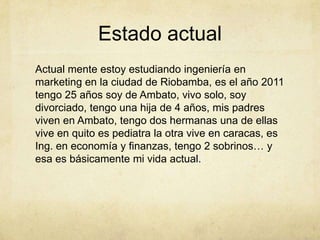 Estado actualActual mente estoy estudiando ingeniería en marketing en la ciudad de Riobamba, es el año 2011 tengo 25 años soy de Ambato, vivo solo, soy divorciado, tengo una hija de 4 años, mis padres viven en Ambato, tengo dos hermanas una de ellas vive en quito es pediatra la otra vive en caracas, es Ing. en economía y finanzas, tengo 2 sobrinos… y esa es básicamente mi vida actual.