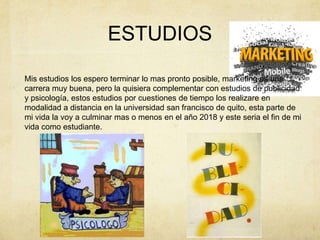 Mis estudios los espero terminar lo mas pronto posible, marketing es una carrera muy buena, pero la quisiera complementar con estudios de publicidad y psicología, estos estudios por cuestiones de tiempo los realizare en modalidad a distancia en la universidad san francisco de quito, esta parte de mi vida la voy a culminar mas o menos en el año 2018 y este seria el fin de mi vida como estudiante.ESTUDIOS