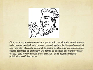 Otra carrera que quiero estudiar a parte de lo mencionado anteriormente es la carrera de chef, esta carrera no va dirigida al ámbito profesional, si nos mas bien al ámbito personal, la cocina es algo que me apasiona, se podría decir que es un hobby, una forma de escapar del mundo y estar en paz, esto lo voy a iniciar en el año 2011 en la escuela superior politécnica de Chimborazo.