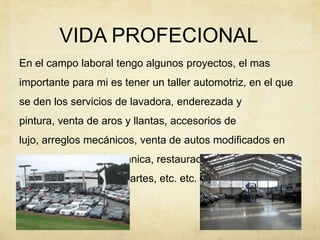 VIDA PROFECIONALEn el campo laboral tengo algunos proyectos, el mas importante para mi es tener un taller automotriz, en el que se den los servicios de lavadora, enderezada y pintura, venta de aros y llantas, accesorios de lujo, arreglos mecánicos, venta de autos modificados en su diseño y en su mecánica, restauración de autos, importación de partes, etc. etc. etc. 