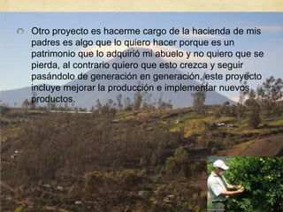 Otro proyecto es hacerme cargo de la hacienda de mis padres es algo que lo quiero hacer porque es un patrimonio que lo adquirió mi abuelo y no quiero que se pierda, al contrario quiero que esto crezca y seguir pasándolo de generación en generación, este proyecto incluye mejorar la producción e implementar nuevos productos.  