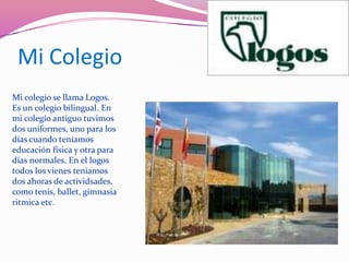 Mi ColegioMi colegio se llama Logos. Es un colegio bilingual. En mi colegio antiguo tuvimos dos uniformes, uno para los días cuando teníamos educación física y otra para días normales. En el logos  todos los vienes teniamos dos ahoras de actividsades, como tenis, ballet, gimnasia ritmica etc.