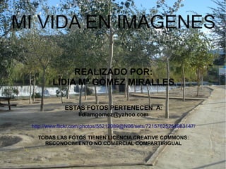 MI VIDA EN IMAGENES
REALIZADO POR:
LIDIA Mª GÓMEZ MIRALLES
ESTAS FOTOS PERTENECEN A:
lidiamgomez@yahoo.com
http://www.flickr.com/photos/55212089@N06/sets/72157625254983147/
TODAS LAS FOTOS TIENEN LICENCIA CREATIVE COMMONS:
RECONOCIMIENTO NO COMERCIAL COMPARTIRIGUAL
 