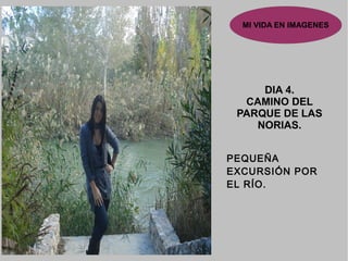 MI VIDA EN IMAGENES
DIA 4.DIA 4.
CAMINO DELCAMINO DEL
PARQUE DE LASPARQUE DE LAS
NORIAS.NORIAS.
PEQUEÑA
EXCURSIÓN POR
EL RÍO.
 