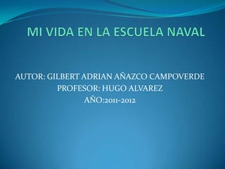 MI VIDA EN LA ESCUELA NAVAL AUTOR: GILBERT ADRIAN AÑAZCO CAMPOVERDE PROFESOR: HUGO ALVAREZ AÑO:2011-2012 