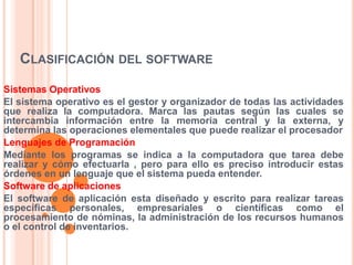 CLASIFICACIÓN DEL SOFTWARE
Sistemas Operativos
El sistema operativo es el gestor y organizador de todas las actividades
que realiza la computadora. Marca las pautas según las cuales se
intercambia información entre la memoria central y la externa, y
determina las operaciones elementales que puede realizar el procesador
Lenguajes de Programación
Mediante los programas se indica a la computadora que tarea debe
realizar y cómo efectuarla , pero para ello es preciso introducir estas
órdenes en un lenguaje que el sistema pueda entender.
Software de aplicaciones
El software de aplicación esta diseñado y escrito para realizar tareas
específicas personales, empresariales o científicas como el
procesamiento de nóminas, la administración de los recursos humanos
o el control de inventarios.

 