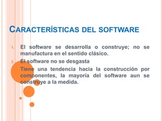 CARACTERÍSTICAS DEL SOFTWARE
1.

2.
3.

El software se desarrolla o construye; no se
manufactura en el sentido clásico.
El software no se desgasta
Tiene una tendencia hacia la construcción por
componentes, la mayoría del software aun se
construye a la medida.

 
