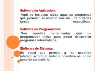 Software de Aplicación:
Aquí se incluyen todos aquellos programas
que permiten al usuario realizar una o varias
tareas
específicas.

Software de Programación:
Son
aquellas
herramientas
que
un
programador utiliza para poder desarrollar
programas informáticos.
Software de Sistema:
Es aquel que permite a los usuarios
interactuar con el sistema operativo así como
también controlarlo.

 