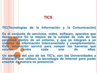 TICS
TIC(Tecnologías de la Información y la Comunicación)
Es el conjunto de servicios, redes, software, aparatos que
tienen como fin la mejora de la calidad de vida de las
personas dentro de un entorno, y que se integran a un
sistema de información interconectado y complementario.
Esta innovación servirá para romper las barreras que
existen
entre
cada
uno
de
ellos.
Un ejemplo del uso de las TIC's, son las Universidades a
Distancia que utilizan la tecnología de Internet para poder
enseñar de manera no presencial.

 