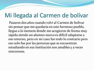 Mi llegada al Carmen de bolívar
Pasaron dos años cuando volví al Carmen de bolívar
sin pensar que me quedaría en este hermoso pueblo,
llegue a la inemem donde me acogieron de forma muy
rápida siendo un alumno nuevo es difícil adaptarse a
ese entorno, pero en mi caso fue todo lo contrario pero
eso solo fue por las personas que se encuentran
estudiando en esa institución son amables y a veces
rencorosas.
 