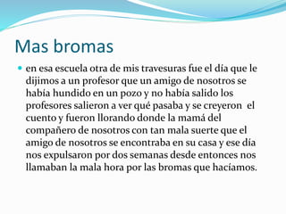 Mas bromas
 en esa escuela otra de mis travesuras fue el día que le
dijimos a un profesor que un amigo de nosotros se
había hundido en un pozo y no había salido los
profesores salieron a ver qué pasaba y se creyeron el
cuento y fueron llorando donde la mamá del
compañero de nosotros con tan mala suerte que el
amigo de nosotros se encontraba en su casa y ese día
nos expulsaron por dos semanas desde entonces nos
llamaban la mala hora por las bromas que hacíamos.
 