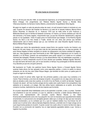 Mi vida hasta la Universidad<br />Nací un 20 de junio del año 1994, en la ciudad de Cajamarca, en el hospital EsSalud de la avenida Mario Urteaga, mis progenitores son Rebeca Beatriz Aguilar Quiroz y Nicolás Silva Villanueva. Quienes me llamaron Carlos Alberto y obviamente me apellidaron Silva Aguilar.<br />Mi papá me regaló un osito de peluche antes de nacer, el cual conservo hasta el momento en una caja. Cuando me sacaron del hospital me llevaron a la casa de mi abuela materna, Blanca Elena Quiroz Sifuentes, la dirección es Jr. Huánuco 1375 que se halla entre el jirón Huánuco y Bellavista. Siendo que mi familia es bastante numerosa, mi mamá y yo fuimos visitados por más de dos semanas y me traían regalos, mayormente ropa, ya que iba creciendo rápidamente y algunas piezas no me quedaban. Tanto mi papá como mi mamá tenían que trabajar, mi tía Kharine Aguilar Quiroz me llevó a los tres meses a Trujillo, donde viví con otros dos primos que también habían nacido casi al mismo tiempo que yo, sus nombres son Joao Eduardo Aguilar Cuenca y Bianca Melisa Roque Aguilar.<br />A medida que crecía iba aprendiendo nuevas cosas. Como me querían mucho me hicieron una fiesta por mis seis meses, en la que hubo más de cien personas dado que, la casa era grande. Al poco tiempo llegaba la fiesta navideña en donde me obsequiaron una buena cantidad de regalos, esta vez, más juguetes que ropa. Terminando el año 1994 regresé a Cajamarca con mi mamá, mi abuelita y mi tía Khary; quienes nos acompañaron para poder apoyar a mi madre en mi cuidado mientras ella trabajaba. Pasaba el tiempo y yo iba desarrollando más mis habilidades corporales, y de repente un hecho inesperado ocurrió el único abuelo que quedaba, Baltazar Aguilar Sánchez, se cayó del techo del tercer piso, por lo que durante un tiempo muy prolongado la familia estuviera muy decaída ya que era una gran persona.<br />Me bautizaron en Trujillo mis padrinos fueron Elena Aguilar Quiroz y Croswel Aguilar Quiroz quienes hasta ahora me han apoyado como unos segundos padres, y como mi padre no estuvo presente uno de mis tíos Julio César Roque Alegre, que también ha sido como un padre para mí ocupó su lugar en el bautizo.<br />Cuando cumplí mi primer añito, logré dar mis primeros pasitos y eso puso muy contenta a mi mamá. Pasó el tiempo y era hora de empezar el jardín, me pusieron en uno algo cerca de la casa, éste se ubicaba a sólo unas dos cuadras, en el jirón Cruz de Piedra, el Jardín se llamaba “Sagrado Corazón de Jesús”, allí hice muchos amigos de los cuales solo cuatro fueron mis compañeros más adelante en la escuela y el colegio. Mis tres añitos fueron celebrados en el jardín, de la fiesta conservo muchas, realmente fue una de las mejores que he tenido.<br />En el jardín desarrollé otras habilidades como la de aprender a escribir, a leer y a pintar. También nos enseñaron lo que era correcto y lo que no, además a marchar, a bailar danzas folklóricas e hicimos una representación del conocido cuento Blanca Nieves y los Siete Enanos; lamentablemente como era muy pequeño me comí la manzana que supuestamente estaba envenenada, lo cual provocó una carcajada general, dado que un amigo me dijo que esa manzana estaba envenenada y yo le conteste que no y que en realidad estaba muy rica. Incluso fue ahí donde tuve mi primer amor, ella se llamaba Alejandra Zamora, y también era mi mejor amiga con la cual mayormente paraba en el jardín. Cuando cumplí mis cuatro años mi mamá me llevó de viaje a  Ecuador con su promoción de maestría, fue un viaje bastante agradable debido a que  fuimos a lugares muy bonitos.<br />Cuando regresamos habían terminado mis vacaciones de verano, y regresé de nuevo al jardín a empezar mi segundo año, fue casi igual al año anterior salvo que yo había crecido más. En mi último año de jardín mi papá me llevó a la piscina en los Baños del Inca para enseñarme a nadar, después de que él marchara, en ese tiempo era policía; pero no todo fue según lo esperado porque el agua era muy profunda para mí en ese tiempo por lo que mi papá entró con todo su uniforme de policía para sacarme del agua.<br />Luego de unos meses mi papá me llevó al llamado “Cristo Rey”, pero no logré aprobar el examen por lo que di en la escuela Champagnat, donde logré alcanzar un buen puntaje pues que el examen resultó ser mucho más fácil. Ahí conocí a otro futuro compañero de escuela y colegio se llamaba Omar Vigo Pando, en Champagnat sólo estuve unos meses porque una de mis tías que era la bibliotecaria de “Cristo Rey” le pasó el dato de que había una vacante, que una niña se había retirado de dicha escuela.<br />Mi primer día de clases fui en la movilidad de un pariente, acompañado por un amigo que iba a la misma pensión que yo, que resultó ser mi compañero de salón y pupitre. Recuerdo que la profesora me hizo pasar al frente y me presentó a mis futuros compañeros de promoción, justo en el mismo salón se hallaron dos de mis compañeros de jardín: Paulo Franco Aguirre Sánchez y Ana Paula Juárez Cabellos, además de una compañera Diana Macarena que sólo estuvo unos meses más porque había un compañero que abusaba de ella físicamente.<br />Fue un año bastante divertido ya que nos llevaron de paseo a la granja Porcón donde me acompañaron mi abuelita y la empleada. Sin embargo se puso algo fastidioso, a la naturaleza se le ocurrió llover a  las dos horas de llegar al lugar.<br />También fue divertido el día del niño que se celebró en el patio de la escuela con todos los niños de primaria, donde nos dieron una caja de dulces y unos 20 lapiceros de cada color. También celebramos la “noche de brujas” o comúnmente conocida como Halloween en la casa de un compañero además de otras fiestas que también tuvieron lugar en esa casa.<br />Terminado el primer año escolar de la primaria y como todos los años, a excepción del viaje a Ecuador, fui a la casa de mi abuelita Blanca a pasar las vacaciones a Trujillo con mis otros primos que vivían también en Trujillo, fue un año con bastantes cambios puesto que en esa época, primeramente mi tía se casó con mi padrino de confirmación, Jimmy Trejo Miraval, también mi padrino Croswel se mudó a Chile con su esposa y sus dos hijos.<br />Comencé mi segundo año un poco más tranquilo que el anterior ya que tenía mucho más trato con mis compañeros, también fue un año bastante movido comparado con el anterior salvo que este año un compañero se tropezó conmigo y me rompí una ceja, mi tía Yolanda (de cariño Yola),  que era la bibliotecaria del colegio, junto con mi profesora me llevaron al hospital regional a que me suturaran la herida que tuve en la frente. Estuve un tiempo de vacaciones por llamarlo así, ya que no podía exponerme al sol y tenía que estar en reposo. Cuando logré recuperarme volví a ser tan activo como siempre a correr, jugar y saltar. Terminé mi segundo año con buenas notas, pero desafortunadamente no fui de vacaciones a Trujillo porque nos mudamos de la casa de mi abuela a una  casa donde se arriendan cuartos, fue ahí donde tuve un amigo que era mi tocayo, es decir también se llamaba Carlos, con él paraba jugando mientras duró mi estancia en dicha casa pues era de mi edad. En vacaciones tuve mi primer carnaval que fue bastante activo en dicha cuadra porque había bastantes niños de nuestra edad. Con ellos también jugaba juegos como “Color Color”, “Zapatito Roto”, “Las Escondidas” y otros. Realmente fueron unas vacaciones muy divertidas.<br />Un día cuando iba a recoger el menú, divisé a mi abuela y a uno de mis tíos, que era el hermano  menor de mi mamá que me regaló un carro a control remoto y un avión de guerra, que venía con pinturitas, piecitas y pegamento para armar, más que un juguete era un avión de adorno.<br />Mi tercer año de primaria empezó algo tranquilo sin embargo algo realmente inesperado y bastante impactante sucedió que cambió mi vida de un modo drástico, en una clase de computación, tuve mi primera convulsión, desperté seminconsciente en el hospital regional, con el suero a lado de la camilla donde yo estaba apoyado. Estuve casi tres días en el hospital, algo realmente incómodo para mí debido a que soy alguien de andar de aquí para allá.<br />Cuando regresé a la escuela me empezaron a tratar con mucho cuidado ya que temían que volviera a desmayarme. Unos meses después, viajé a Chiclayo a que me hagan un chequeo, recuerdo que fue algo desagradable porque tenía que estar veinte horas sin comer. Pero tuvo su recompensa al final, porque mi madrina fue a verme a Chiclayo (ella vive en Chimbote) y me llevó a la pollería donde probé mi primer pollo a la brasa.<br />Terminó el año escolar y fui a Trujillo que fue igual a los otros años salvo que dos de mis primos ya no estaban para jugar conmigo. Celebré la navidad y el año nuevo como siempre y regresé a Cajamarca a comenzar mi cuarto año, el que fue realmente desagradable porque sufrí dos ataques de convulsión. Me llevaron a Lima a que hicieran un chequeo en el Hospital de la Policía, sin embargo no fue algo realmente efectivo, porque no ayudó en nada porque a pesar que desde el año pasado que convulsioné y tomaba medicina seguía convulsionando. Además tenía paramnesia, que es la ilusión de creer que he estado en dicho lugar que algunas veces en la posterioridad me daba la sensación de querer convulsionar.<br />Fui de nuevo a Trujillo a pasar mis vacaciones de verano y aprendí a nadar lo cual produjo que estirara bastante, también estuve en Chimbote en la Casa de mi madrina, un día me llevó a la piscina de una de sus amigas llamada Las Tres Lucías donde en una ocasión me puse bronceador en lugar de bloqueador y encima estuve cuatro horas en la piscina, por lo que naturalmente me quemé la piel, además ese año tuve mi primera enamorada llamada Karen, con la cual estuve sólo un año, lo nuestro no funcionó debido a que ella vivía en Trujillo.<br />En  mi quinto año realmente mis compañeros se llevaron una sorpresa por el color de mi piel. Además ese año tuve un incidente con una chica con la cual recién fui compañeros porque yo me declaré a una compañera de clase en el recreo y ella a la salida me reclamó sin motivo el que realmente me di cuenta años después cuando ella me hizo la vida imposible en mis tres últimos años de colegio,  ese año tuve que lidiar con algunos de mis compañeros que me tenían bronca sin motivo y murmuraban mentiras a mis espaldas sobre que yo había sido el consentido y el preferido de la profesora del año pasado, quien los había mandado a recuperación.<br />Regresé a Trujillo prácticamente sólo a terminar con mi enamorada Karen, con la que ya no me llevaba nada bien durante. Pero también hice algo nuevo como actuar en una representación de noche buena, en una iglesia de Trujillo y en un ensayo volví a desmayarme, desperté en el primer piso de la casa de mi abuela.<br />Además ese día regresaba mi mamá de Cajamarca con mi libreta de notas de la escuela, y ella asoció mi desmayo con eso, sin embargo, sinceramente yo me había olvidado, porque en Trujillo me divertía tanto que no recordaba algunas cosas.<br />Cuando regresé a Cajamarca comencé el último año de primaria con la profesora más corrupta que alguna vez haya tenido hasta el momento, ella era muy consentidora con algunos alumnos y jalaba a otros alumnos para ganar plata por asistir a la recuperación. Fue el peor año que tuve y el cual convulsione varias veces, mayormente andaba de cólera por las injusticias de la profesora. Quien me mandó a recuperación de matemática a pesar de que en todo el año yo no había desaprobado ningún examen hasta donde yo tenía conocimiento, pero en recuperación yo le demostré en el examen haciéndolo en menos de cinco minutos sacándome de nota veinte.<br />Para prepararme para la secundaria me pusieron en la academia Delta, donde casi siempre sacaba la mayor nota. El primer año de secundaria fue bastante radical de lo que había sido hasta el momento, aunque intentaba esforzarme por sacar buenas notas fui decayendo en mi rendimiento debido a que convulsionaba y tenía frecuentes dolores de cabeza. Pero aun así no di motivo para que me jalaran.<br />Las vacaciones las pasé en Cristo Rey afianzando Química que llevaba el otro año, este año si fue bastante bueno porque no tuve problemas de ningún tipo durante todo el año, además me regalaron por mi cumpleaños un Play Station 2, en las vacaciones me inscribieron en un colegio llamado Champagnat en Trujillo, donde realizábamos diversas actividades como: natación, fútbol, matemática, comunicación, computación, etc. También fuimos de paseo a la duna más grande del mundo y a una playa donde no había nada de basura, incluso fuimos de campamento al hotel “El sol y la luna” donde nos divertimos mucho.<br />Regresando para mi tercer año de secundaria y estaba bastante flojo, porque mis amigos y yo pasábamos frecuentemente por el colegio Santa Teresita, fue ahí donde tuve mi segunda enamorada aunque duramos sólo unos meses. Aquel año fue insoportable porque después de tantos años volvía a ser compañero de cierta chica con la que tuve el incidente en primaria, ella parecía perro guardián ya que estaba detrás de mí pendiente de lo que yo hacía, si trabajaba o no, o si paraba jugando en el salón; por lo que en varias ocasiones me acusó con los profesores.<br />Terminé el año escolar y me fui de vacaciones a Lima de paso para me vieran en la clínica Ricardo Palma. Mi primo Joao regresaba de Chile con mi padrino, para pasar las vacaciones en Trujillo, regresé a Trujillo con ellos para luego regresar a Cajamarca con mi mamá a estudiar en la academia Cabrera donde conocí una chica con la cual me llevaba bastante bien y aunque varias veces la afanaba no tuve ningún resultado. Después traté con otra chica que creyó que yo en realidad quería con su hermana, realmente desastroso.  <br />Pasé ratos buenos en la academia, también aprendía bastante; más que todo, matemática y razonamiento matemático que eran los cursos que más me gustaban y me han gustado siempre. <br />Regresé al colegio esperando que cierta chica no estuviera en mi salón, pero parecía que estaba de malas, fue de nuevo a la misma aula que yo; sin embargo hubo algo que me resultó extraño en ella, se comportaba conmigo como si fuéramos “patazas”, incluso una vez fue directa conmigo aunque yo me daba cuenta de sus verdaderas intenciones que iban mucho más allá que una simple amistad, aunque ella realmente se había vuelto más hermosa que nunca yo seguía pensando en las chicas de la academia.<br />Ese año estuve en un grupo Pastoral que había en mi colegio para prepararme para la confirmación, en ese grupo también venían chicos y chicas de otros colegios, mi atención se desvió en otra chica por lo que mi compañera que me había hecho unas escenitas años atrás se  pegaba como lapa a mi lado, y no podía librarme de ella y aunque le daba indirectas parecía creer que yo le decía de broma y no me dejaba en paz. El año académico fue algo pesado ya que, el profesor de matemática y de arte era un ingeniero civil, quien nos jalaba injustamente en sus cursos. En mi cumpleaños, como hacían desde algunos años atrás me daban plata y no regalos, decidí comprarme una tortuga acuática.<br />A fin de año hice mi confirmación con mi promoción de colegio en la catedral que está ubicada en la Plaza de Armas de Cajamarca. Se acercaba el fin de año, y estaba  algo preocupado por matemáticas pero gracias a Dios logré aprobar a las justas. Aunque fue un año duro porque mi mamá empezaba a construir su casa y estuvimos a las justas con la plata, sin embargo tuvimos la oportunidad de que nos apoyará la hermana de mi mamá, mi tía Khary.<br />Mientras que la casa estaba siendo construido sólo el cascarón, ya que con todos acabados es cara. Mientras que mi mamá contrató algunos trabajadores de la Universidad Nacional de Cajamarca ya que trabajan ahí y los conoce para que hagan las conexiones de agua y luz, yo me fui a recoger a una perrita hasta la avenida Perú y José Gálvez que una colega de mi mamá le ofreció, ella miraba si había algún agujero o hueco por donde pueda entrar una rata. Cuando me entregaron la perrita que más tarde se llamaría Moti, porque se parecía a una motita, yo bajaba con ella y algunos de mis amigos creían que se la iba a regalar a alguien especial.<br />A mi mamá que no le gustaban los perros sólo porque un perro la había mordido, desde que la vio se quedó encantada por aquel animal. A parte de que le había encantado le hacía más caso a ella que a mí, a pesar de que yo la consentía más, la sacaba a pasear y otras cosas.<br />Me fui al CEPUNC a prepararme por el momento porque ya estaba en mi último año de colegio y debía postular a la universidad, ahí hice muchos amigos de los cuales me ha sido casi imposible volver encontrármelos ya que, al terminar la academia estuvo pegado el inicio del colegio y, ese año el colegio me ajustó bastante el tiempo aparte que me matriculé en otra academia donde hice varias amigas ya que a la mayoría de “patas” ya los conocía bien, por ser mis compañeros de clase o amigos del colegio.<br />Este último año de colegio si me fue muy duro debido a que la misma chica del año pasado estaba cada vez más fastidiosa y como no sabía cómo llamar mi atención se me metió con uno de mis “patas”, al principio no me importó ya que, yo estaba divirtiéndome y aprovechando el último año de “cole” con mis “Brothers”, Cuando terminé la academia empecé a salir con mis amigos más seguido aprovechando que esos días ya no tenía que hacer mucho en el colegio.<br />Cuando de pronto me enteré que en el colegio estaba diciendo que yo estaba detrás de ella y otras cosas más eso si me dio bastante coléra, desde ese momento se volvió un trío hipócrita, porque ella, su enamorado y yo, nos comportábamos como si no sabíamos nada de nada.<br />En mi Baile de Promoción que fue en Los Patos pusieron un video de vivencias nuestras con la canción que la letra dice así:<br />Hola, nos volvemos a encontrar,<br />Dime tienes algo que contar,<br />Y es que el tiempo ha curado las heridas del pasado,<br />Tal vez quieras conversar,<br />Sabes, el mundo no tiene fin,<br />Llegas para volverte a ir,<br />Y es que somos inmortales y siempre estaremos juntos,<br />Ya no debemos morir,<br />Yo miro tu rostro de cristal, tú besas mis labios soledad,<br />Yo siento que me vuelvo a enamorar, cuando toco tus manos soledad,<br />Pronto habrá otra vez que partir, donde, nunca nadie quiere ir,<br />Y es que somos vagabundos, no tenemos ningún rumbo,<br />Solo sabemos vivir,<br />Yo miro tu rostro de cristal, tu besas mis labios soledad,<br />Yo siento que me vuelvo a enamorar, cuando toco tus manos soledad,<br />Y ciento que me miras desde el mar, cuando le canto al viento soledad<br />Ahora sé que me vuelvo a enamorar, eterna compañera soledad,<br />Cuantas veces debemos morir,<br />Cuantas veces más debemos resistir,<br />Algo de mí, se va quedando,<br />Algo de ti, se va muriendo, desvaneciendo,<br />Yo miro tu rostro de cristal, tú besas mis labios soledad,<br />Yo siento que me vuelvo a enamorar, cuando toco tus manos soledad,<br />Y siento que me miras desde el mar, cuando le canto al viento soledad<br />Ahora sé que me vuelvo a enamorar, eterna compañera soledad.<br />Y luego bailamos hasta las cuatro y cada quien se despidió, algunos nos fuimos a otra a seguirla hasta la noche.<br />Días después yo fui  a Trujillo donde una amiga me pidió que sea su pareja de baile, y yo le dije que sí, así que fuimos a un lugar con un gran parecido a una hacienda y nos divertimos bastante, días después estuve meditando a que universidad iría y que carrera estudiaría aunque mis opciones sólo estaban relacionadas con ingeniería.<br />Tiempo después estaba en la UPN estudiando Ingeniería Civil donde conocí bastantes amigos, y estaba la mayoría de mi promoción sin embargo a mediados de marzo, mi mamá me dijo que podía dar mi examen de admisión a la nacional pagando sólo diez soles porque ella trabaja ahí, yo dije que sí y aunque a la hora de inscribirme no sabía si Ingeniería civil o de sistemas puse Medicina Veterinaria, bueno cómo es lógico ingresé por lo cual estoy en la universidad haciendo este trabajo de redacción, aunque pasaron varias cosas en la universidad antes de esto, conocí a mis amigos que son cachimbos y otros que les gusta “avanzar de nuevo el curso”. Con ellos desde el primer día nos fastidiábamos y había confianza entre nosotros. Íbamos a comer al cafetín e ir a jugar a nuestra cancha deportiva a lado de forestales nuestro querido “Santiago Bernabeu”.<br />La música y yo<br />Desde pequeño me gustó siempre la música aunque entre la infinidad de instrumentos existentes, mi preferido de lejos fue la guitarra. Yo siempre quise aprender y aunque mi mamá siempre me prometía comprarme la guitarra nunca llegaba el momento, también me decía que iba a poner a un profesor de música para que enseñe pero tampoco sucedía.<br />Hasta mis trece años yo no tuve una guitarra. En el año 2007 viajé a Lima por vacaciones de bimestre, fuimos a la casa de mi tío donde vi que tenía guitarras y le pedí si me podía enseñar a tocar guitarra aunque intento enseñarme algo no pude aprender mucho y cuando estoy por regresarme él aparece con una guitarra de color canela. Aunque mi mamá de nuevo me ofreció ponerme un profesor hasta ahora sigo esperando.<br />Sin embargo, en el “cole” un compañero muy amable que tenía su banda llamada “Nadex”, me ofreció enseñarme a tocar guitarra un sábado por la mañana y yo me fui pero me enseño solo las notas básicas, pero a pesar de eso yo empecé a llevar mi guitarra todos los días a practicar y la segunda semana un amigo de grado inferior (cuarto año de secundaria) me enseñó a leer una partitura con números y líneas llamada pentagrama.<br />Desde ese momento empecé a escalar más rápido habilidad en los punteos y rasgueos por lo que aprendía a tocar canciones con mucha facilidad a aquí les muestro la primera tablatura que aprendí:<br />E--------------------------------------------------<br />B--------------------------------------------------<br />G--9h11--11/9-7----7-7-9-9h11-11-7-9-9-7-6---------<br />D--------------------------------------------------<br />A--------------------------------------------------<br />E--------------------------------------------------<br />E-------------------------------------------------<br />B-------------------------------------------------<br />G--6-6-7-9-9-6-7--7-6-4---4-4-4-7-6-4-6/7/9-9-----<br />D-------------------------------------------------<br />A-------------------------------------------------<br />E-------------------------------------------------<br />     D                             A<br />E-------------------------------------------------<br />B-------------------------------------------------<br />G--9h11--11/9-7----7-7-9-9h11-11-7-9-9-7-6--------<br />D-------------------------------------------------<br />A-------------------------------------------------<br />E-------------------------------------------------<br />              Bm          G                  A<br />E-------------------------------------------------<br />B-------------------------------------------------<br />G--6-6-7-9-9-6-7--7-6-4---4-4-4-7-6-4-6/7/9-9-----<br />D-------------------------------------------------<br />A-------------------------------------------------<br />E-------------------------------------------------<br />