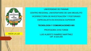 HACIA LA LUZ
UNIVERSIDAD DE PANAMÁ
CENTRO REGIONAL UNIVERSITARIO DE SAN MIGUELITO
VICERRECTORÍA DE INVESTIGACIÓN Y POSTGRADO
ESPECIALISTA EN DOCENCIA SUPERIOR
TECNOLOGÍA Y COMUNICACIONES 605
PROFESORA OVIS FORDE
LUIS ALBERTO RAMÍREZ MARTÍNEZ
CIP. 8-325-208
 