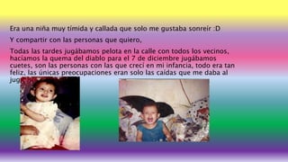 Era una niña muy tímida y callada que solo me gustaba sonreír :D
Y compartir con las personas que quiero,
Todas las tardes jugábamos pelota en la calle con todos los vecinos,
hacíamos la quema del diablo para el 7 de diciembre jugábamos
cuetes, son las personas con las que crecí en mi infancia, todo era tan
feliz, las únicas preocupaciones eran solo las caídas que me daba al
jugar agarradero
 