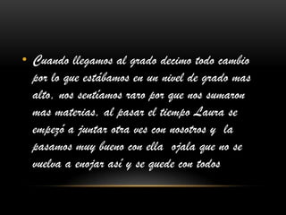 • Cuando llegamos al grado decimo todo cambio
por lo que estábamos en un nivel de grado mas
alto, nos sentíamos raro por que nos sumaron
mas materias, al pasar el tiempo Laura se
empezó a juntar otra ves con nosotros y la
pasamos muy bueno con ella ojala que no se
vuelva a enojar así y se quede con todos
 