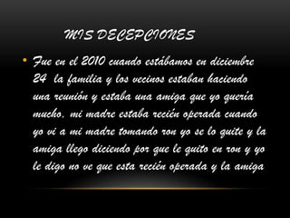 MIS DECEPCIONES
• Fue en el 2010 cuando estábamos en diciembre
24 la familia y los vecinos estaban haciendo
una reunión y estaba una amiga que yo quería
mucho, mi madre estaba recién operada cuando
yo vi a mi madre tomando ron yo se lo quite y la
amiga llego diciendo por que le quito en ron y yo
le digo no ve que esta recién operada y la amiga
 