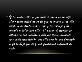 • Y la vecina dice y que dele el ron y yo le dije
claro como usted no es la que se muere si no ella
cierto y de tanta rabia cogí y la estruje y la
mande a bolar por allá, al pasar el tiempo yo
estaba en las escalas y ella me llamo diciendo
que si la disculpaba que ella estaba era borracha
y yo le dije que si y nos quedamos jodiendo un
rato
 