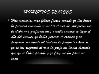 MOMENTOS FELICES
• Mis momentos mas felices fueron cuando yo iba hacer
la primera comunión a mi las clases de catequesis me
la daba una profesora muy amable cuando se llego el
día del examen yo había perdido el examen y la
profesora me ayudo diciéndome la preguntas hora y
yo se las respondí al rato la profe me llama diciendo
que yo si había pasado y yo feliz me fui para mi
casa
 