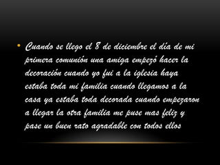 • Cuando se llego el 8 de diciembre el día de mi
primera comunión una amiga empezó hacer la
decoración cuando yo fui a la iglesia haya
estaba toda mi familia cuando llegamos a la
casa ya estaba toda decorada cuando empezaron
a llegar la otra familia me puse mas feliz y
pase un buen rato agradable con todos ellos
 
