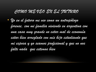 COMO ME VEO EN EL FUTURO
• Yo en el futuro me veo como un antropólogo
forense, con mi familia viviendo en argentina con
una casa muy grande no estar mal de economía
estar bien arreglado con mis hijo estudiando que
mi esposa y yo seamos profesional y que no nos
falte nada que estemos bien
 