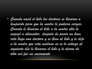• Cuando nació el bebe los doctores se llevaron a
limpiarlo para que la madre lo pudiera cargar.
Cuando le llevaron el bebe a la madre ella lo
empezó a alimentar, después de pasar un buen
rato llego una doctora y se llevo al bebe y le dijo
a la madre que esta mañana no se lo entrego al
siguiente día le llevaron el bebe y le dieron de
alta así fue mi nacimiento
 