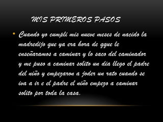 MIS PRIMEROS PASOS
• Cuando yo cumpli mis nueve meses de nacido la
madredijo que ya era hora de qque le
enseñaramos a caminar y lo saco del caminador
y me puso a caminar solito un dia llego el padre
del niño y empezaron a joder un rato cuando se
iva a ir e el padre el niño empezo a caminar
solito por toda la casa.
 