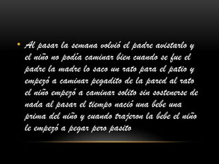 • Al pasar la semana volvió el padre avistarlo y
el niño no podía caminar bien cuando se fue el
padre la madre lo saco un rato para el patio y
empezó a caminar pegadito de la pared al rato
el niño empezó a caminar solito sin sostenerse de
nada al pasar el tiempo nació una bebe una
prima del niño y cuando trajeron la bebe el niño
le empezó a pegar pero pasito
 