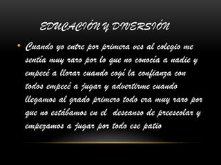 EDUCACIÓN Y DIVERSIÓN
• Cuando yo entre por primera ves al colegio me
sentía muy raro por lo que no conocía a nadie y
empecé a llorar cuando cogí la confianza con
todos empecé a jugar y advertirme cuando
llegamos al grado primero todo era muy raro por
que no estábamos en el descanso de preescolar y
empezamos a jugar por todo ese patio
 
