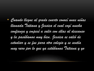 • Cuando llegue al grado cuarto conocí unas niñas
llamada Tatiana y Jessica el cual cogí mucha
confianza y empecé a salir con ellas al descanso
y la pasábamos muy bien, Jessica se salió de
estudiar y se fue para otro colegio y se sentía
muy raro por lo que ya estábamos Tatiana y yo
 