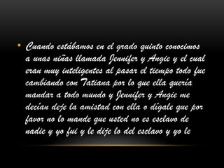 • Cuando estábamos en el grado quinto conocimos
a unas niñas llamada Jennifer y Angie y el cual
eran muy inteligentes al pasar el tiempo todo fue
cambiando con Tatiana por lo que ella quería
mandar a todo mundo y Jennifer y Angie me
decían deje la amistad con ella o dígale que por
favor no lo mande que usted no es esclavo de
nadie y yo fui y le dije lo del esclavo y yo le
 