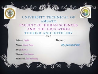 UNIVERSITY TECHNICAL OF
AMBATO
FACULTY OF HUMAN SCIENCES
AND THE EDUCATION
TOURISM AND HOTELERY
Subject: English Theme :
Name: Génesis Torres My personal life
Date: 10.11.15
Course: First Semestre
Professor: Alba Hernández
 