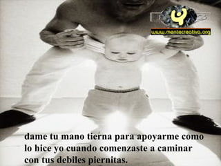 dame tu mano tierna para apoyarme como lo hice yo cuando comenzaste a caminar con tus debiles piernitas.  