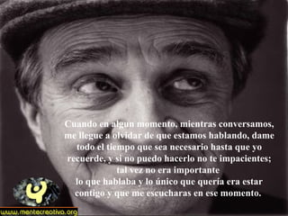Cuando en algun momento, mientras conversamos, me llegue a olvidar de que estamos hablando, dame todo el tiempo que sea necesario hasta que yo recuerde, y si no puedo hacerlo no te impacientes; tal vez no era importante  lo que hablaba y lo único que quería era estar contigo y que me escucharas en ese momento.  