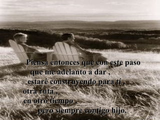 Piensa entonces que con este paso
  que me adelanto a dar ,
 estaré construyendo para tí ,
otra ruta ,
en otro tiempo ,
    pero siempre contigo hijo.
 