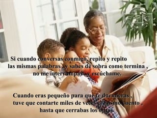Si cuando conversas conmigo, repito y repito
las mismas palabras , y sabes de sobra como termina ,
         no me interrumpas , y escúchame.


 Cuando eras pequeño para que te durmieras ,
 tuve que contarte miles de veces el mismo cuento ,
           hasta que cerrabas los ojitos.
 