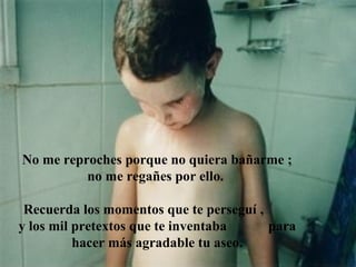 No me reproches porque no quiera bañarme ;
          no me regañes por ello.

 Recuerda los momentos que te perseguí ,
y los mil pretextos que te inventaba     para
          hacer más agradable tu aseo.
 